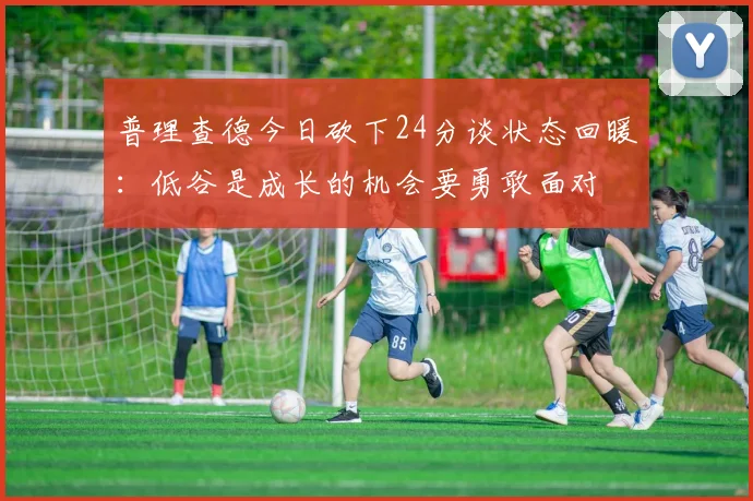 普理查德今日砍下24分谈状态回暖：低谷是成长的机会要勇敢面对