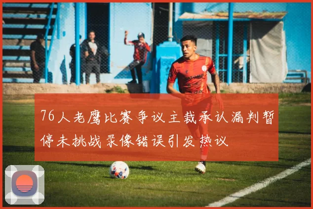 76人老鹰比赛争议主裁承认漏判暂停未挑战录像错误引发热议