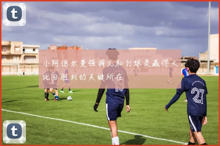 小阿德尔曼强调无私打球是赢得大比分胜利的关键所在