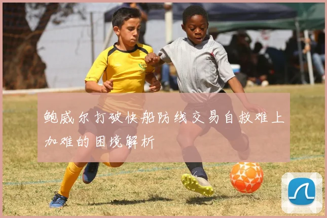 鲍威尔打破快船防线交易自救难上加难的困境解析