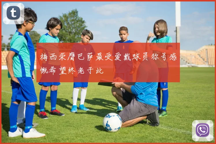 梅西荣膺巴萨最受爱戴球员称号感慨希望终老于此