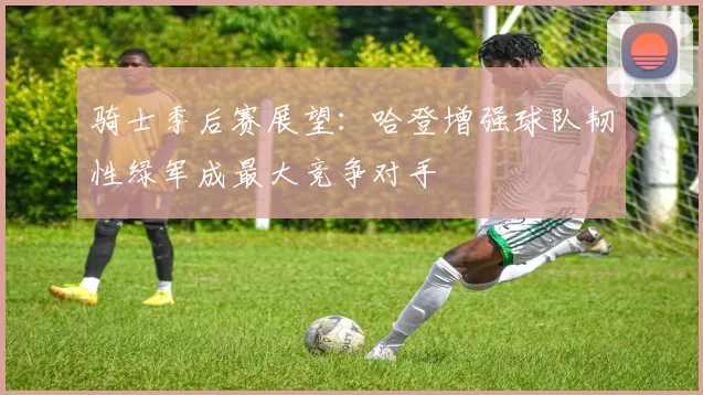 骑士季后赛展望：哈登增强球队韧性绿军成最大竞争对手