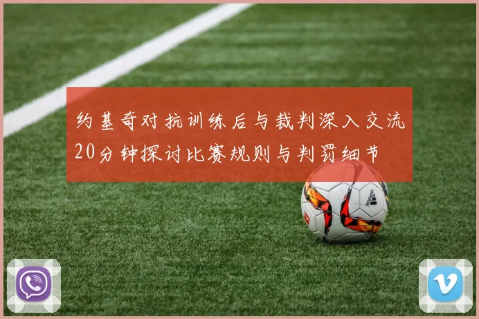 约基奇对抗训练后与裁判深入交流20分钟探讨比赛规则与判罚细节