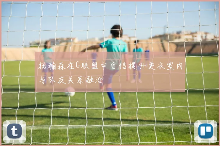 杨瀚森在G联盟中自信提升更衣室内与队友关系融洽