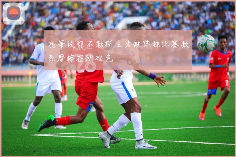 孔蒂谈那不勒斯主力缺阵称比赛激烈摩擦在所难免