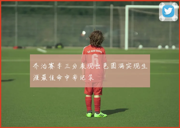 乔治赛季三分表现出色圆满实现生涯最佳命中率记录