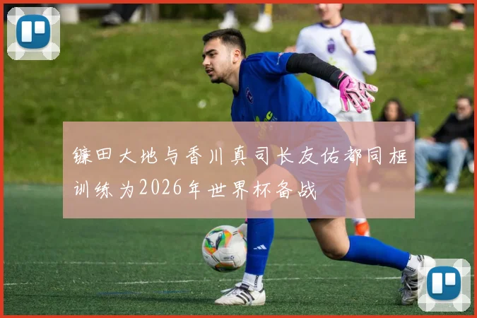 镰田大地与香川真司长友佑都同框训练为2026年世界杯备战