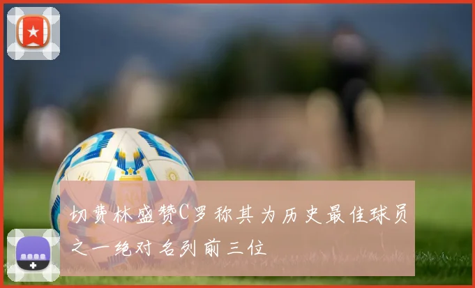切费林盛赞C罗称其为历史最佳球员之一绝对名列前三位