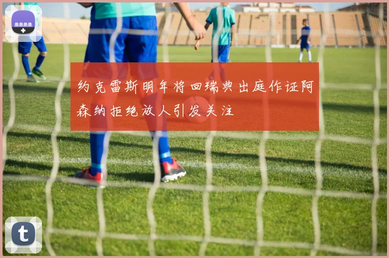 约克雷斯明年将回瑞典出庭作证阿森纳拒绝放人引发关注
