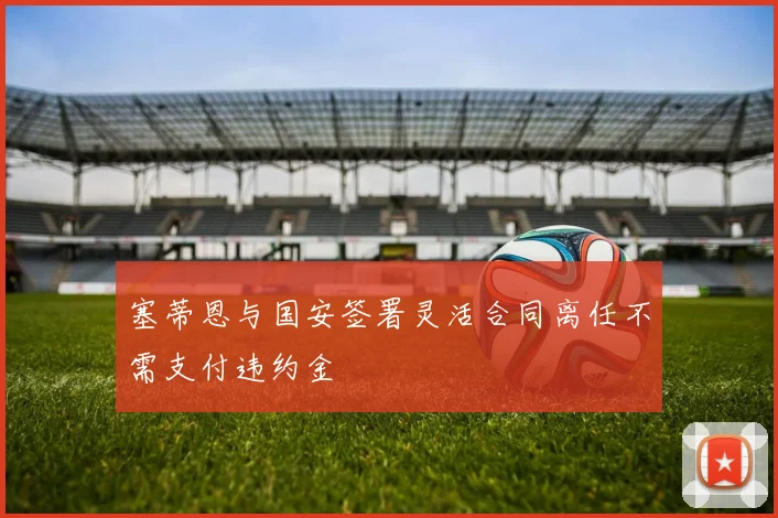 塞蒂恩与国安签署灵活合同离任不需支付违约金