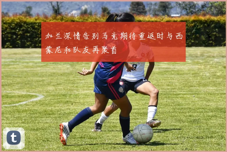 加兰深情告别马竞期待重返时与西蒙尼和队友再聚首
