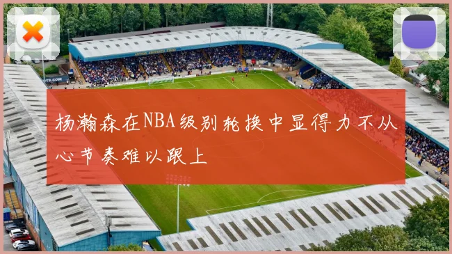 杨瀚森在NBA级别轮换中显得力不从心节奏难以跟上