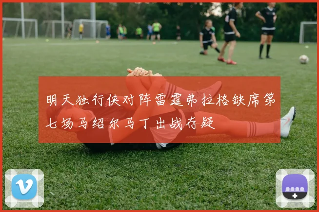 明天独行侠对阵雷霆弗拉格缺席第七场马绍尔马丁出战存疑