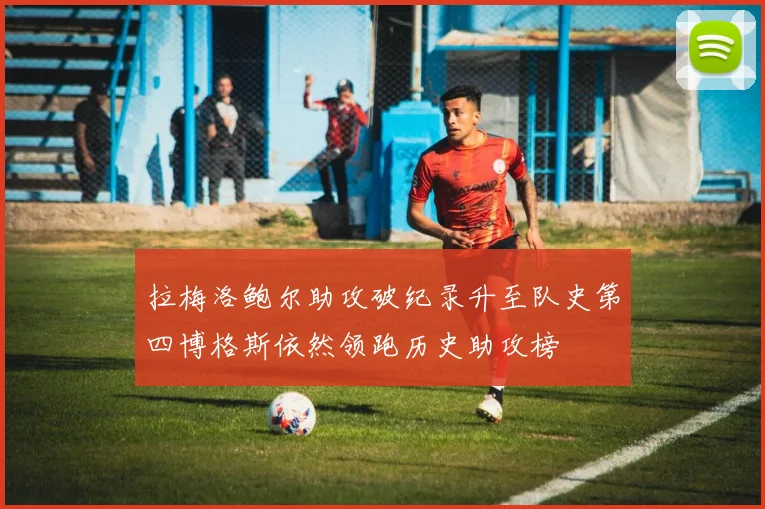 拉梅洛鲍尔助攻破纪录升至队史第四博格斯依然领跑历史助攻榜