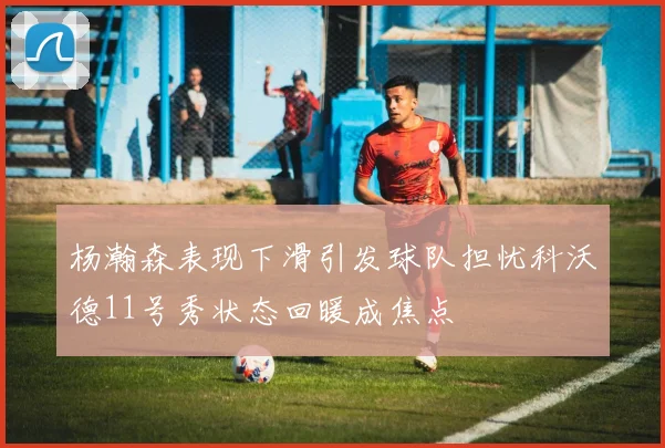 杨瀚森表现下滑引发球队担忧科沃德11号秀状态回暖成焦点