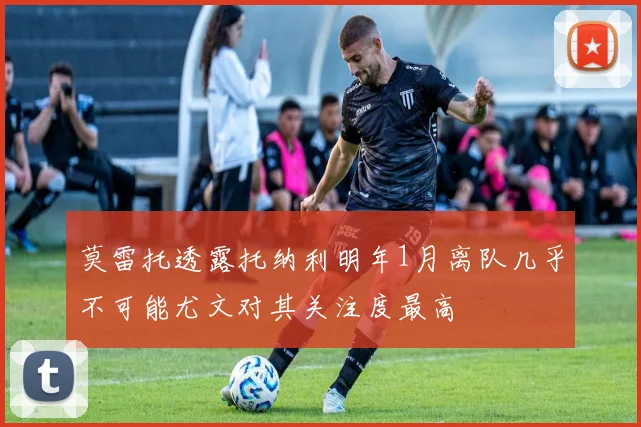 莫雷托透露托纳利明年1月离队几乎不可能尤文对其关注度最高