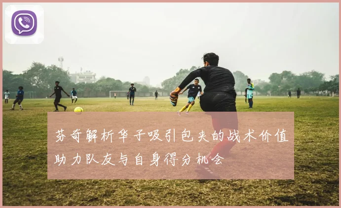 芬奇解析华子吸引包夹的战术价值助力队友与自身得分机会