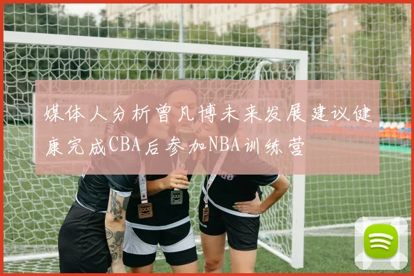 媒体人分析曾凡博未来发展建议健康完成CBA后参加NBA训练营