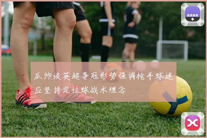 瓜帅谈英超争冠形势强调枪手球迷应坚持定位球战术理念