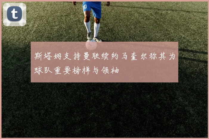 斯塔姆支持曼联续约马奎尔称其为球队重要榜样与领袖