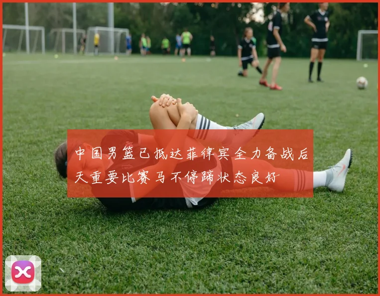 中国男篮已抵达菲律宾全力备战后天重要比赛马不停蹄状态良好