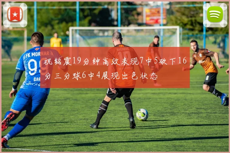 祝铭震19分钟高效表现7中5砍下16分三分球6中4展现出色状态