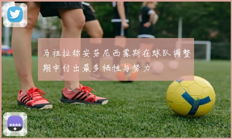 马祖拉称安芬尼西蒙斯在球队调整期中付出最多牺牲与努力