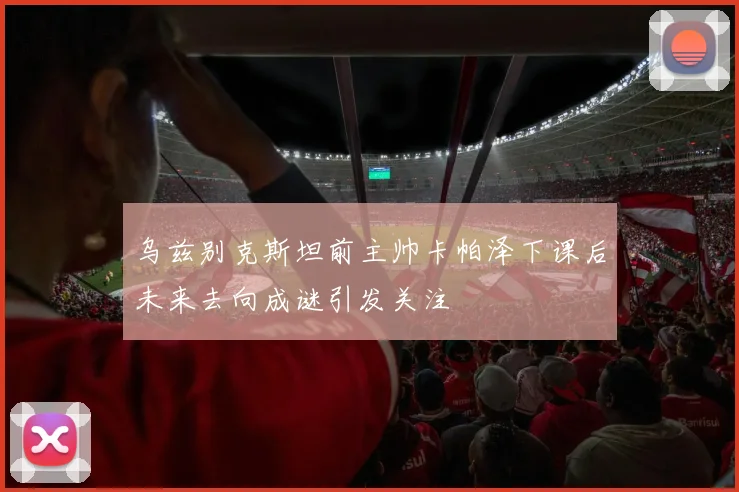 乌兹别克斯坦前主帅卡帕泽下课后未来去向成谜引发关注